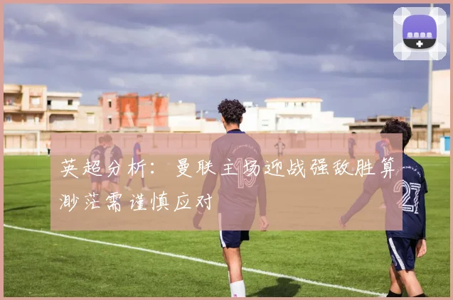 英超分析：曼联主场迎战强敌胜算渺茫需谨慎应对